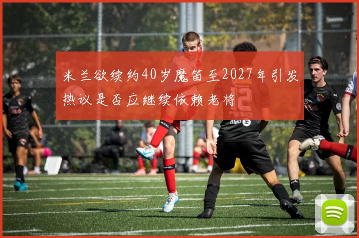 米兰欲续约40岁魔笛至2027年引发热议是否应继续依赖老将