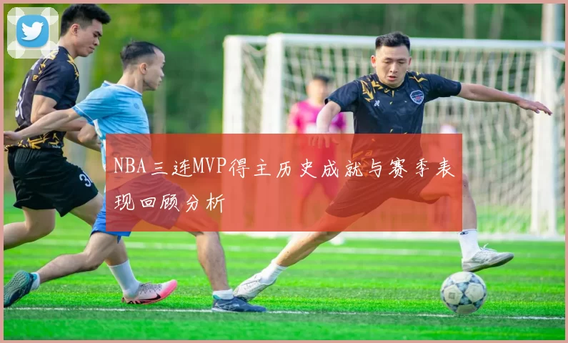 NBA三连MVP得主历史成就与赛季表现回顾分析