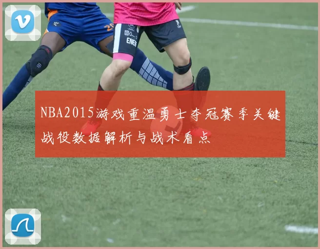 NBA2015游戏重温勇士夺冠赛季关键战役数据解析与战术看点