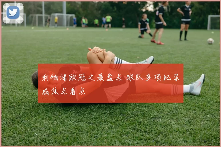 利物浦欧冠之最盘点 球队多项纪录成焦点看点