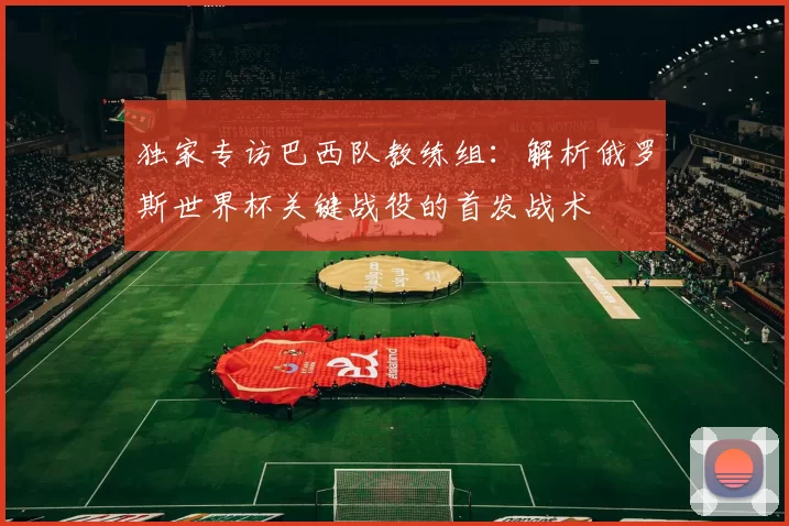 独家专访巴西队教练组：解析俄罗斯世界杯关键战役的首发战术