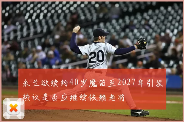 米兰欲续约40岁魔笛至2027年引发热议是否应继续依赖老将