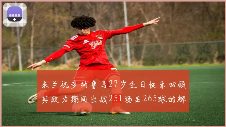 米兰祝多纳鲁马27岁生日快乐回顾其效力期间出战251场丢265球的辉煌历程