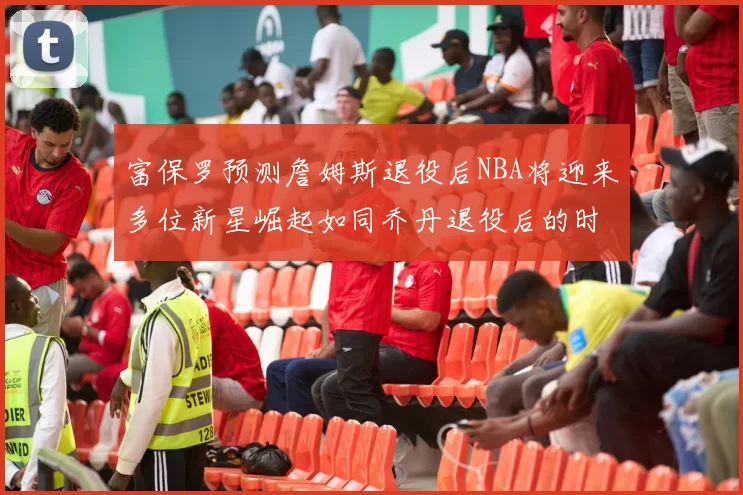 富保罗预测詹姆斯退役后NBA将迎来多位新星崛起如同乔丹退役后的时代