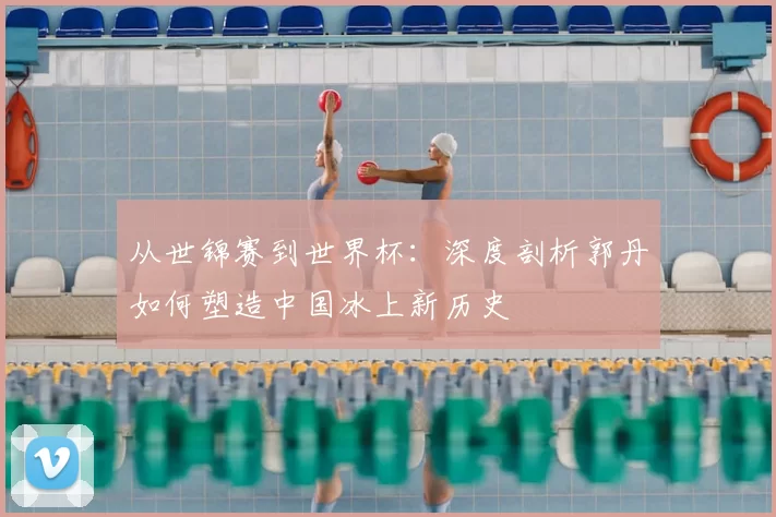 从世锦赛到世界杯：深度剖析郭丹如何塑造中国冰上新历史