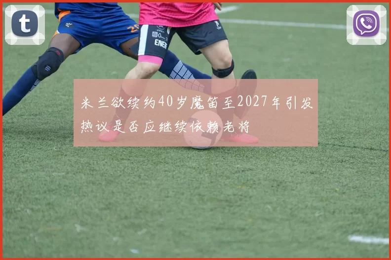 米兰欲续约40岁魔笛至2027年引发热议是否应继续依赖老将