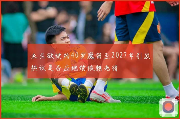 米兰欲续约40岁魔笛至2027年引发热议是否应继续依赖老将