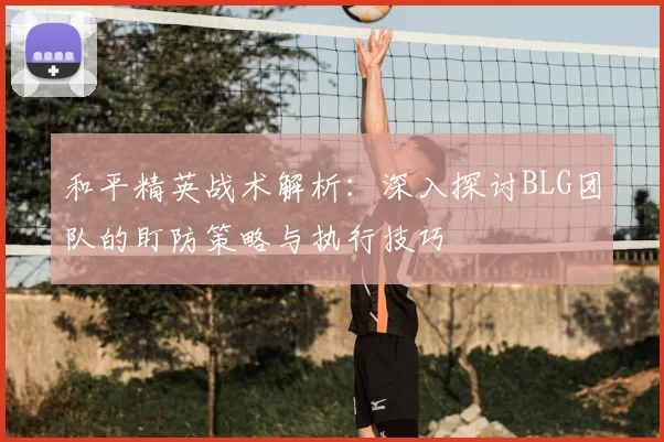 和平精英战术解析:深入探讨BLG团队的盯防策略与执行技巧