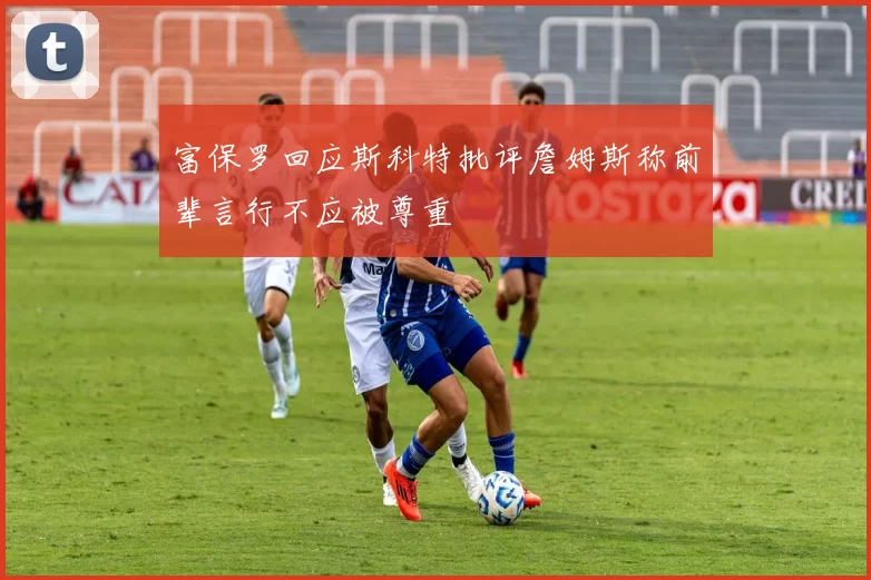 富保罗回应斯科特批评詹姆斯称前辈言行不应被尊重