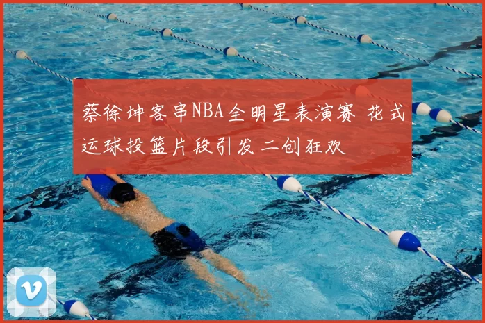 蔡徐坤客串NBA全明星表演赛 花式运球投篮片段引发二创狂欢