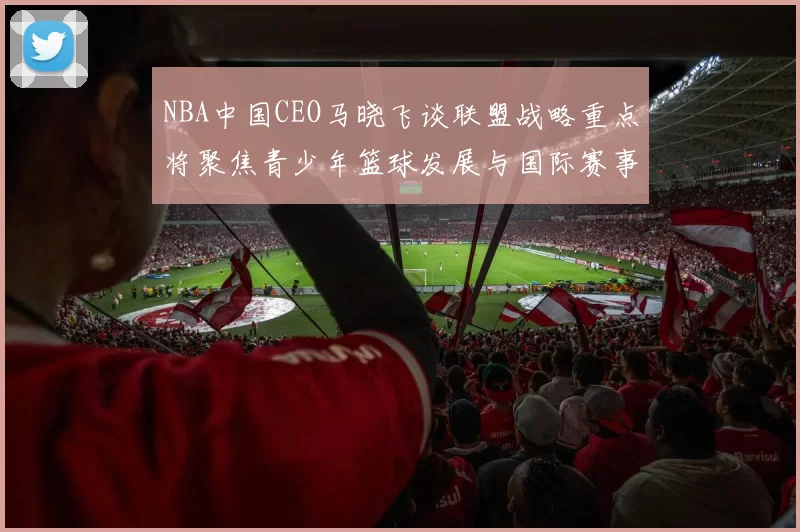 NBA中国CEO马晓飞谈联盟战略重点将聚焦青少年篮球发展与国际赛事落地