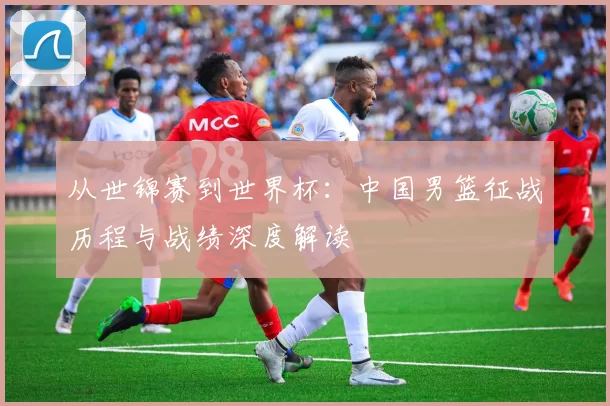 从世锦赛到世界杯：中国男篮征战历程与战绩深度解读