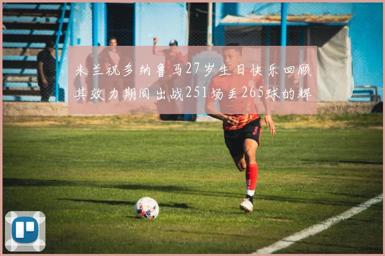 米兰祝多纳鲁马27岁生日快乐回顾其效力期间出战251场丢265球的辉煌历程