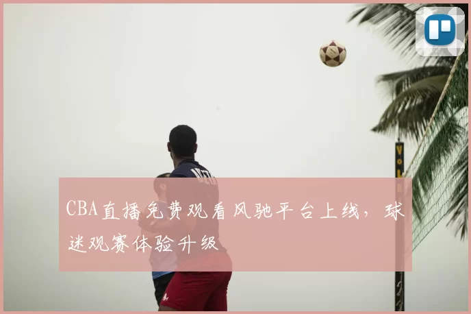 CBA直播免费观看风驰平台上线,球迷观赛体验升级