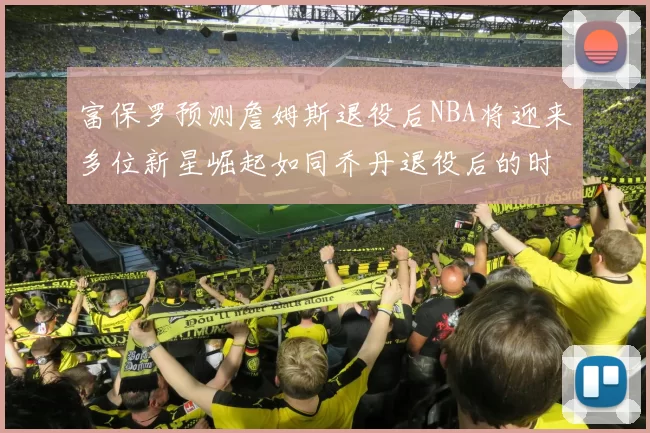 富保罗预测詹姆斯退役后NBA将迎来多位新星崛起如同乔丹退役后的时代