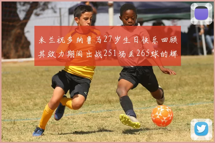 米兰祝多纳鲁马27岁生日快乐回顾其效力期间出战251场丢265球的辉煌历程