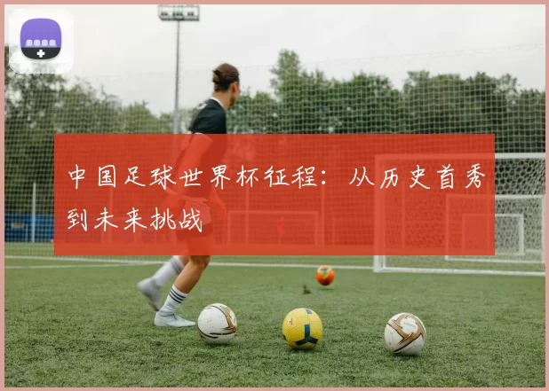 中国足球世界杯征程:从历史首秀到未来挑战