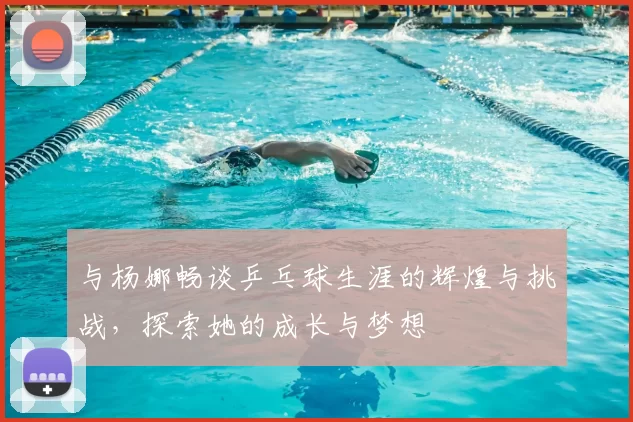 与杨娜畅谈乒乓球生涯的辉煌与挑战，探索她的成长与梦想