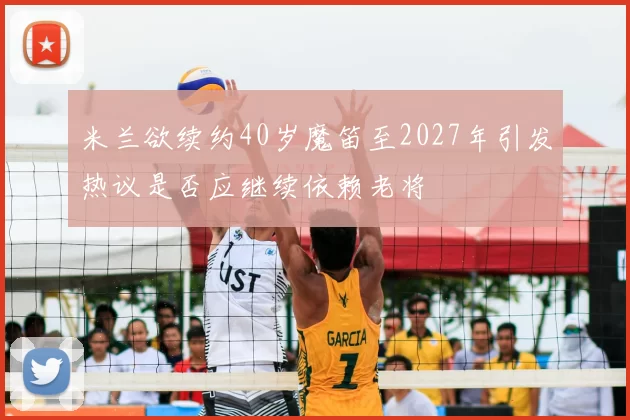 米兰欲续约40岁魔笛至2027年引发热议是否应继续依赖老将
