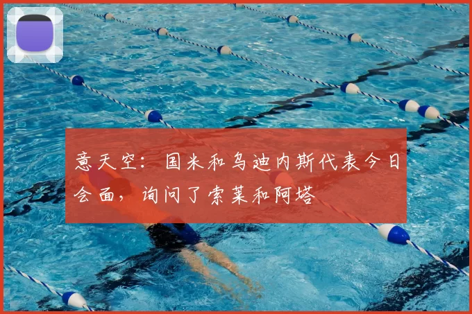 意天空：国米和乌迪内斯代表今日会面，询问了索莱和阿塔