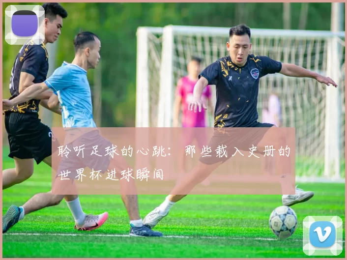 聆听足球的心跳：那些载入史册的世界杯进球瞬间