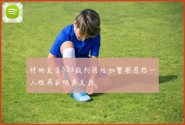 特纳直言NBA裁判团结如警察惹怒一人难再获哨声支持