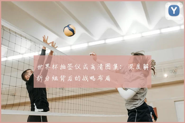 世界杯抽签仪式高清图集:深度解析分组背后的战略布局