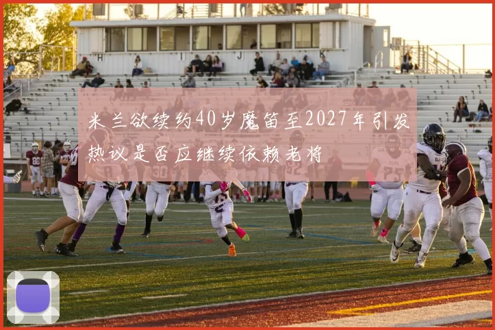 米兰欲续约40岁魔笛至2027年引发热议是否应继续依赖老将