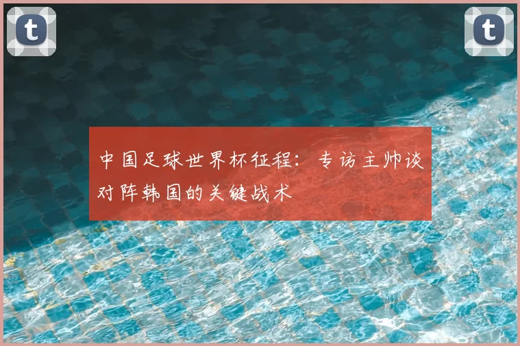 中国足球世界杯征程:专访主帅谈对阵韩国的关键战术