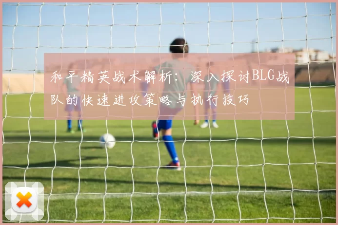 和平精英战术解析：深入探讨BLG战队的快速进攻策略与执行技巧