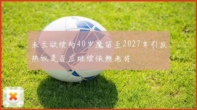 米兰欲续约40岁魔笛至2027年引发热议是否应继续依赖老将