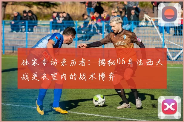 独家专访亲历者:揭秘06年法西大战更衣室内的战术博弈