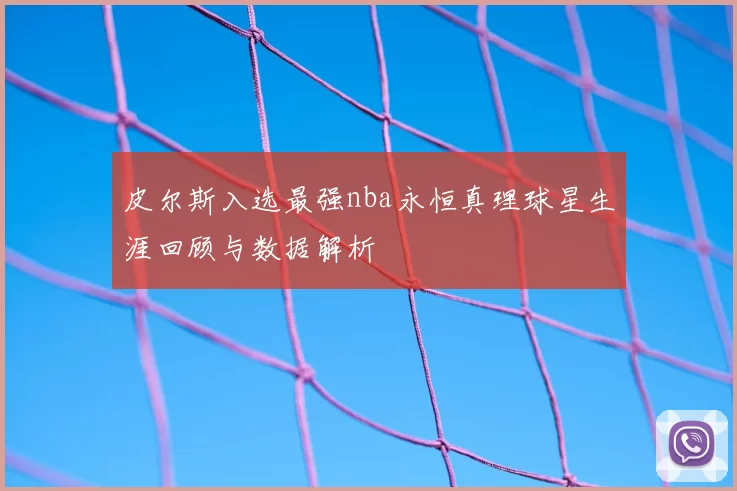 皮尔斯入选最强nba永恒真理球星生涯回顾与数据解析