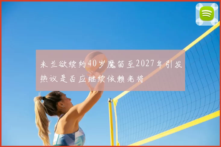米兰欲续约40岁魔笛至2027年引发热议是否应继续依赖老将