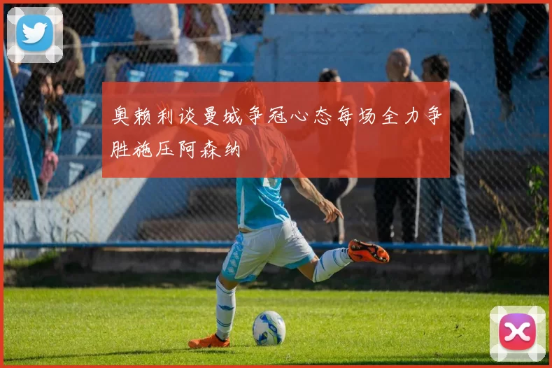 奥赖利谈曼城争冠心态每场全力争胜施压阿森纳