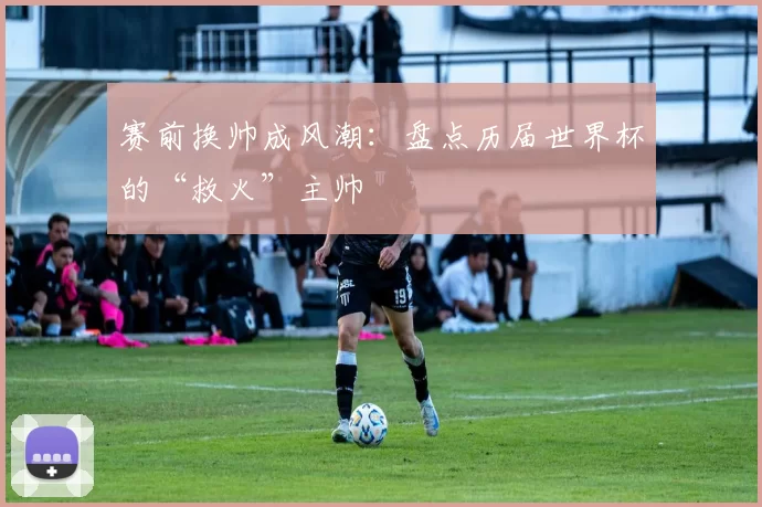 赛前换帅成风潮：盘点历届世界杯的“救火”主帅