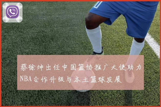 蔡徐坤出任中国篮协推广大使助力NBA合作升级与本土篮球发展