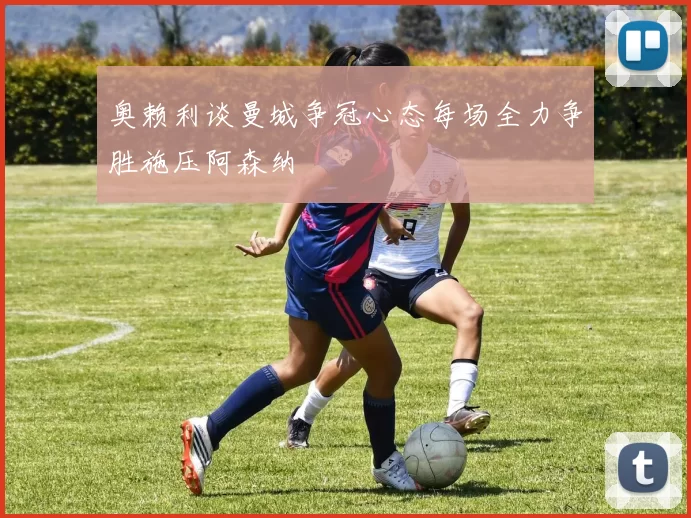 奥赖利谈曼城争冠心态每场全力争胜施压阿森纳
