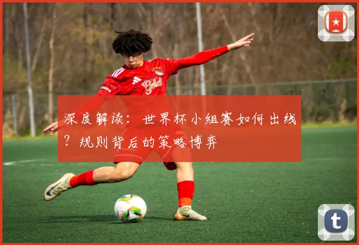 深度解读：世界杯小组赛如何出线？规则背后的策略博弈