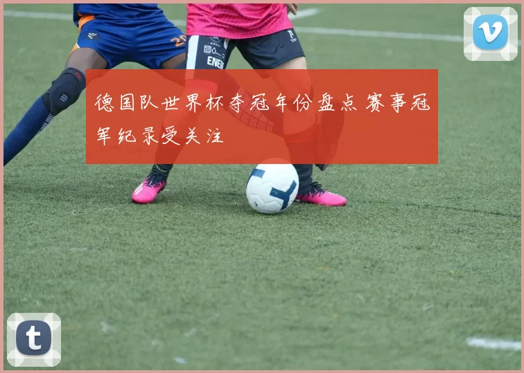 德国队世界杯夺冠年份盘点 赛事冠军纪录受关注