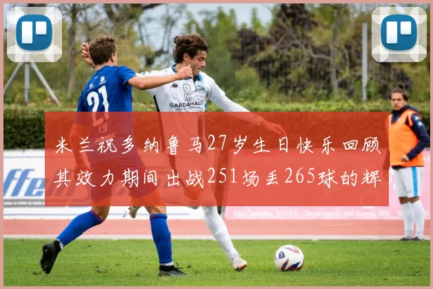 米兰祝多纳鲁马27岁生日快乐回顾其效力期间出战251场丢265球的辉煌历程