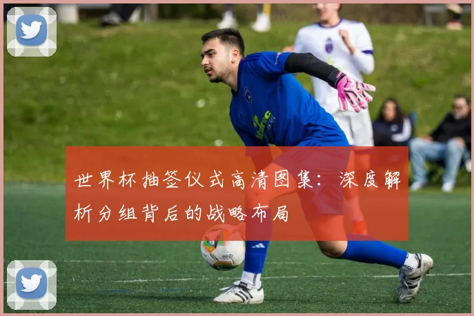 世界杯抽签仪式高清图集:深度解析分组背后的战略布局