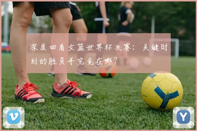 深度回看女篮世界杯决赛：关键时刻的胜负手究竟在哪？