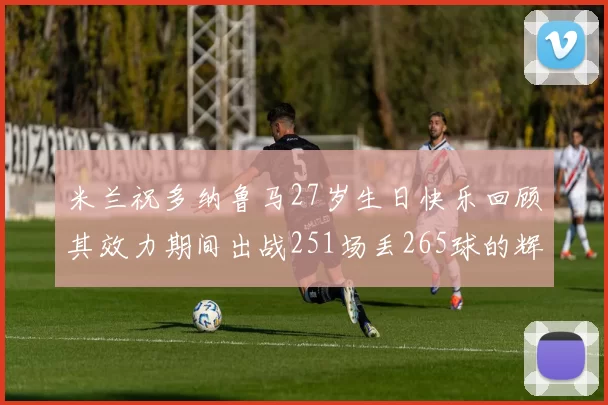 米兰祝多纳鲁马27岁生日快乐回顾其效力期间出战251场丢265球的辉煌历程