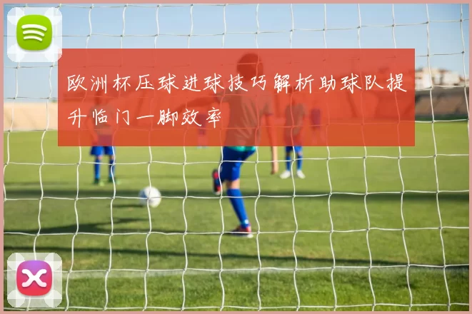 欧洲杯压球进球技巧解析助球队提升临门一脚效率