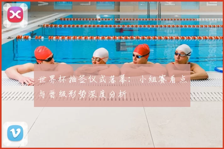 世界杯抽签仪式落幕：小组赛看点与晋级形势深度分析