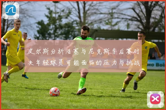 皮尔斯分析活塞与尼克斯季后赛对决年轻球员可能面临的压力与挑战