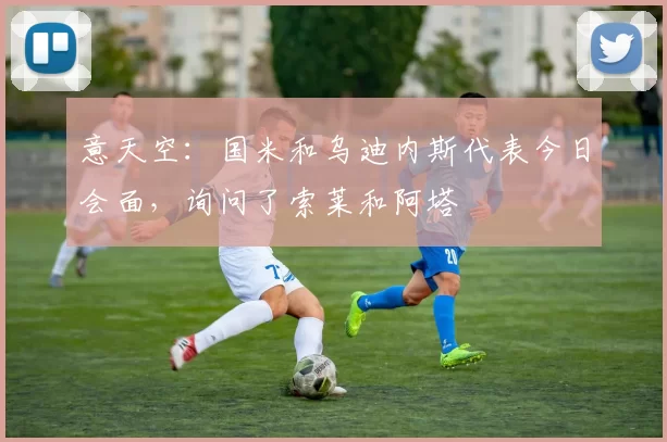 意天空：国米和乌迪内斯代表今日会面，询问了索莱和阿塔
