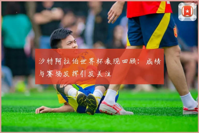 沙特阿拉伯世界杯表现回顾：成绩与赛场发挥引发关注