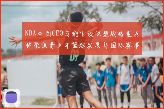 NBA中国CEO马晓飞谈联盟战略重点将聚焦青少年篮球发展与国际赛事落地